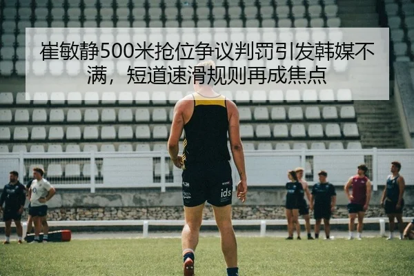 崔敏静500米抢位争议判罚引发韩媒不满，短道速滑规则再成焦点